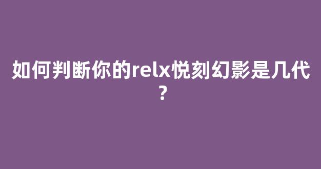 如何判断你的relx悦刻幻影是几代？