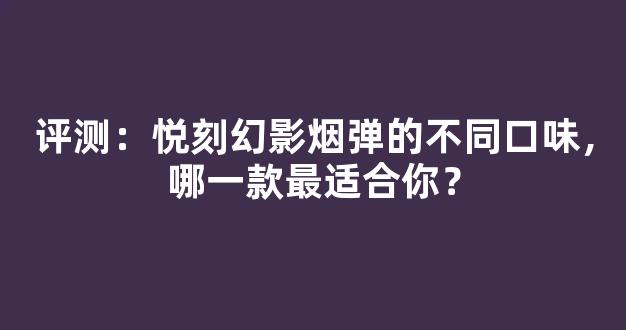 评测：悦刻幻影烟弹的不同口味，哪一款最适合你？